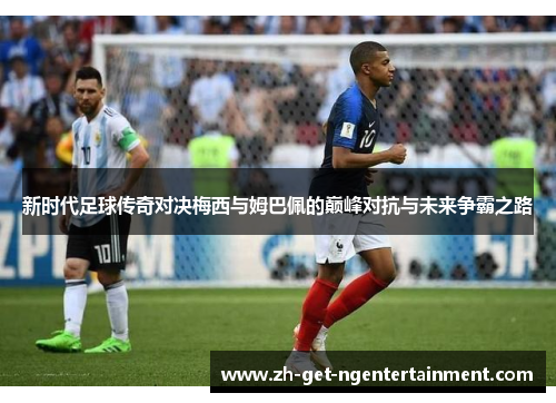 新时代足球传奇对决梅西与姆巴佩的巅峰对抗与未来争霸之路