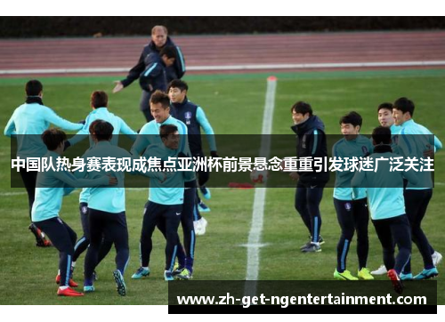 中国队热身赛表现成焦点亚洲杯前景悬念重重引发球迷广泛关注