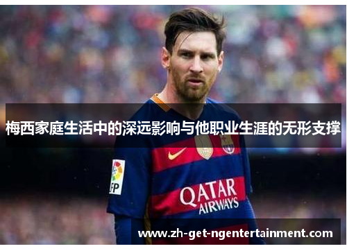 梅西家庭生活中的深远影响与他职业生涯的无形支撑