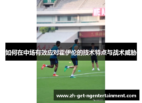 如何在中场有效应对霍伊伦的技术特点与战术威胁