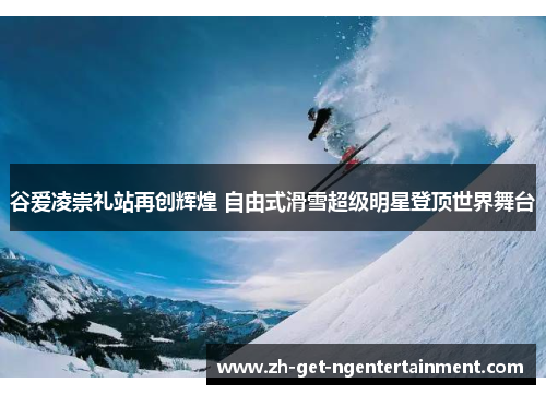 谷爱凌崇礼站再创辉煌 自由式滑雪超级明星登顶世界舞台