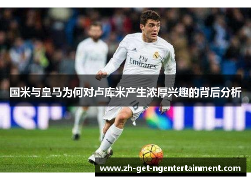 国米与皇马为何对卢库米产生浓厚兴趣的背后分析
