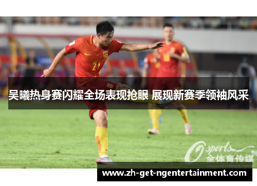 吴曦热身赛闪耀全场表现抢眼 展现新赛季领袖风采