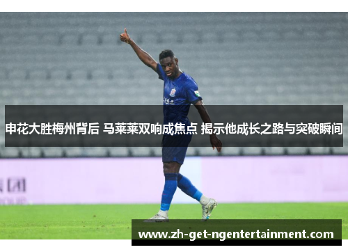 申花大胜梅州背后 马莱莱双响成焦点 揭示他成长之路与突破瞬间