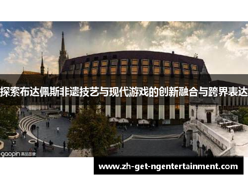 探索布达佩斯非遗技艺与现代游戏的创新融合与跨界表达