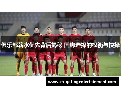 俱乐部薪水优先背后揭秘 国脚选择的权衡与抉择