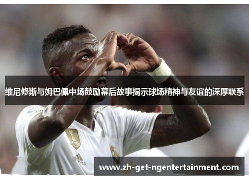 维尼修斯与姆巴佩中场鼓励幕后故事揭示球场精神与友谊的深厚联系
