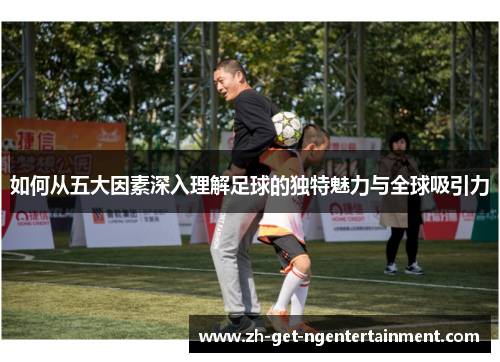 如何从五大因素深入理解足球的独特魅力与全球吸引力 如何从五大因素深入理解足球的独特魅力与全球吸引力