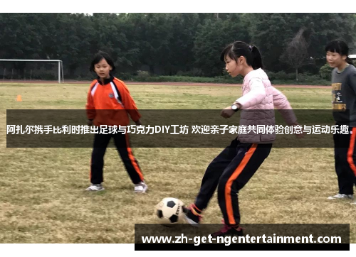 阿扎尔携手比利时推出足球与巧克力DIY工坊 欢迎亲子家庭共同体验创意与运动乐趣