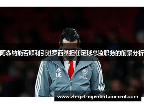阿森纳能否顺利引进罗西基担任足球总监职务的前景分析