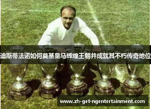 迪斯蒂法诺如何奠基皇马辉煌王朝并成就其不朽传奇地位