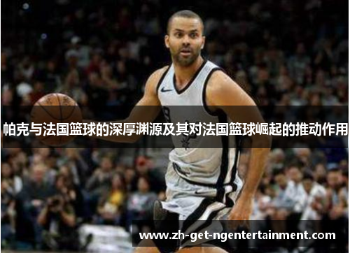帕克与法国篮球的深厚渊源及其对法国篮球崛起的推动作用 帕克与法国篮球的深厚渊源及其对法国篮球崛起的推动作用