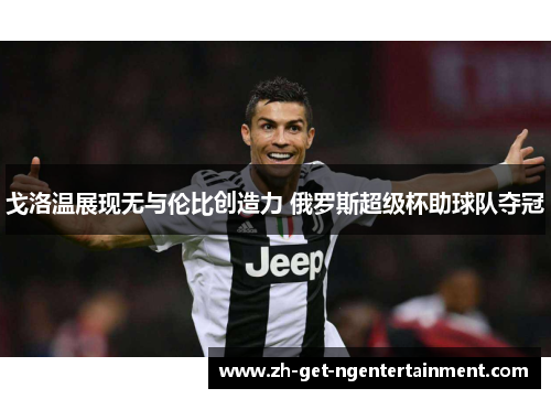 戈洛温展现无与伦比创造力 俄罗斯超级杯助球队夺冠 戈洛温展现无与伦比创造力 俄罗斯超级杯助球队夺冠