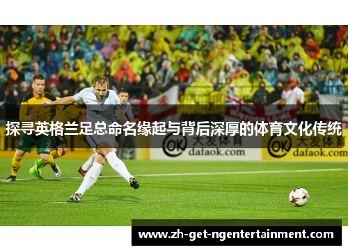 探寻英格兰足总命名缘起与背后深厚的体育文化传统 探寻英格兰足总命名缘起与背后深厚的体育文化传统