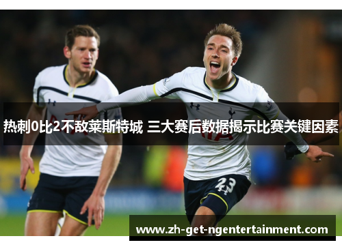 热刺0比2不敌莱斯特城 三大赛后数据揭示比赛关键因素 热刺0比2不敌莱斯特城 三大赛后数据揭示比赛关键因素