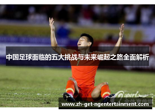 中国足球面临的五大挑战与未来崛起之路全面解析 中国足球面临的五大挑战与未来崛起之路全面解析