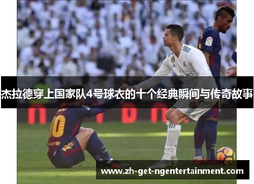 杰拉德穿上国家队4号球衣的十个经典瞬间与传奇故事 杰拉德穿上国家队4号球衣的十个经典瞬间与传奇故事