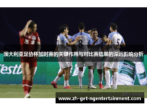 澳大利亚足协杯加时赛的关键作用与对比赛结果的深远影响分析 澳大利亚足协杯加时赛的关键作用与对比赛结果的深远影响分析