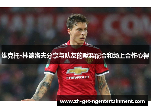 维克托·林德洛夫分享与队友的默契配合和场上合作心得 维克托·林德洛夫分享与队友的默契配合和场上合作心得