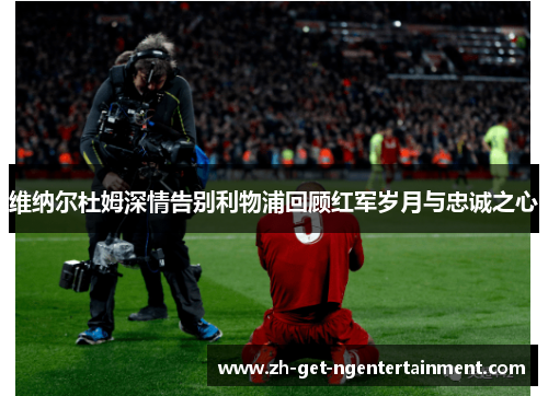 维纳尔杜姆深情告别利物浦回顾红军岁月与忠诚之心 维纳尔杜姆深情告别利物浦回顾红军岁月与忠诚之心