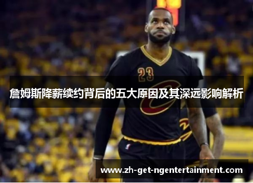 詹姆斯降薪续约背后的五大原因及其深远影响解析 詹姆斯降薪续约背后的五大原因及其深远影响解析