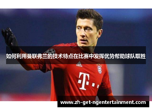 如何利用曼联弗兰的技术特点在比赛中发挥优势帮助球队取胜