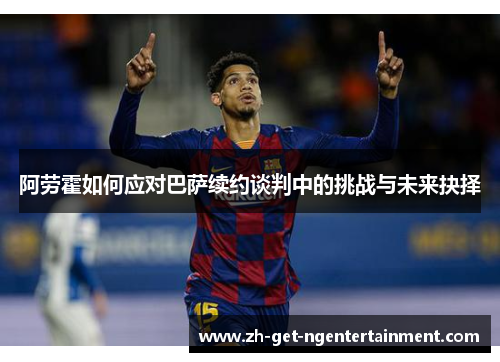 阿劳霍如何应对巴萨续约谈判中的挑战与未来抉择 阿劳霍如何应对巴萨续约谈判中的挑战与未来抉择