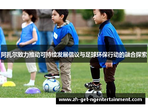 阿扎尔致力推动可持续发展倡议与足球环保行动的融合探索 阿扎尔致力推动可持续发展倡议与足球环保行动的融合探索