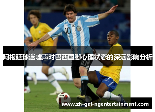 阿根廷球迷嘘声对巴西国脚心理状态的深远影响分析 阿根廷球迷嘘声对巴西国脚心理状态的深远影响分析