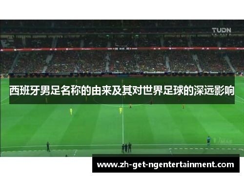 西班牙男足名称的由来及其对世界足球的深远影响 西班牙男足名称的由来及其对世界足球的深远影响