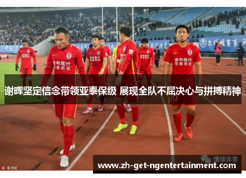谢晖坚定信念带领亚泰保级 展现全队不屈决心与拼搏精神 谢晖坚定信念带领亚泰保级 展现全队不屈决心与拼搏精神