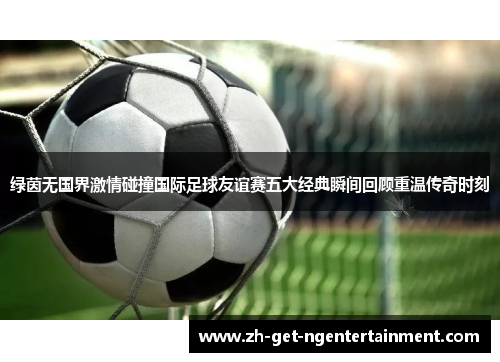 绿茵无国界激情碰撞国际足球友谊赛五大经典瞬间回顾重温传奇时刻