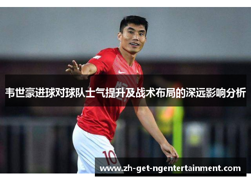 韦世豪进球对球队士气提升及战术布局的深远影响分析