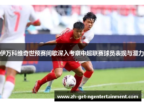 伊万科维奇世预赛间歇深入考察中超联赛球员表现与潜力