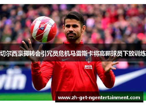 切尔西豪掷转会引冗员危机马雷斯卡将高薪球员下放训练 切尔西豪掷转会引冗员危机马雷斯卡将高薪球员下放训练